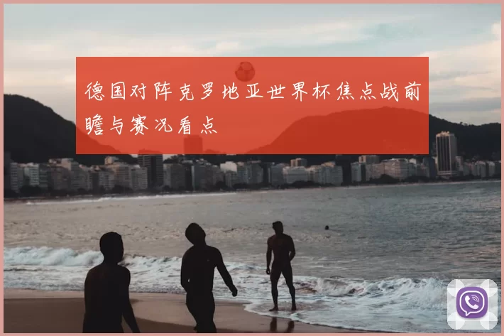 德国对阵克罗地亚世界杯焦点战前瞻与赛况看点