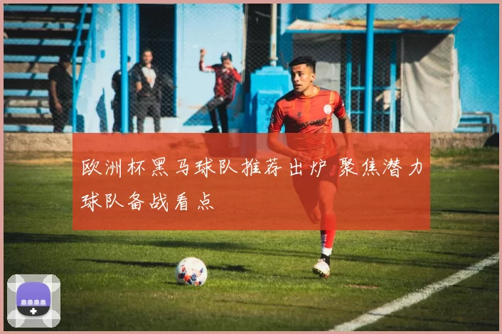 欧洲杯黑马球队推荐出炉 聚焦潜力球队备战看点