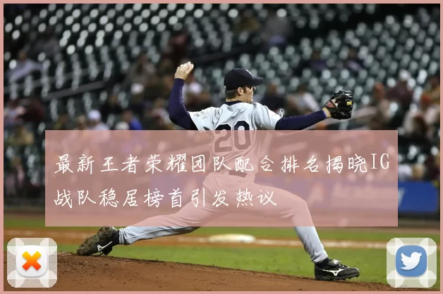 最新王者荣耀团队配合排名揭晓IG战队稳居榜首引发热议