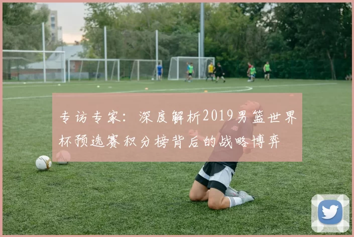 专访专家:深度解析2019男篮世界杯预选赛积分榜背后的战略博弈