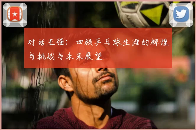 对话王强:回顾乒乓球生涯的辉煌与挑战与未来展望