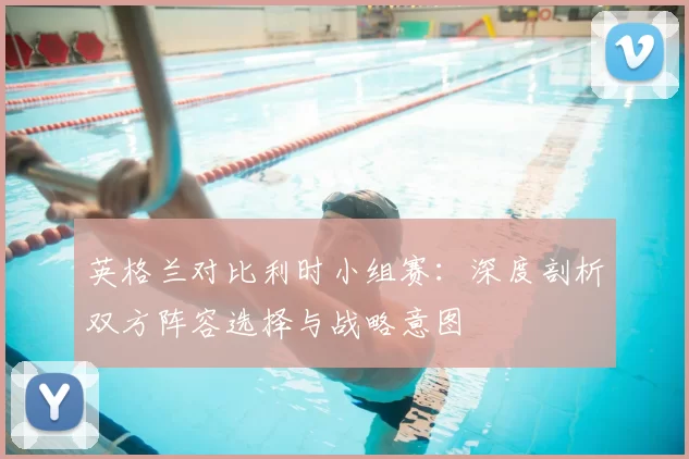 英格兰对比利时小组赛：深度剖析双方阵容选择与战略意图