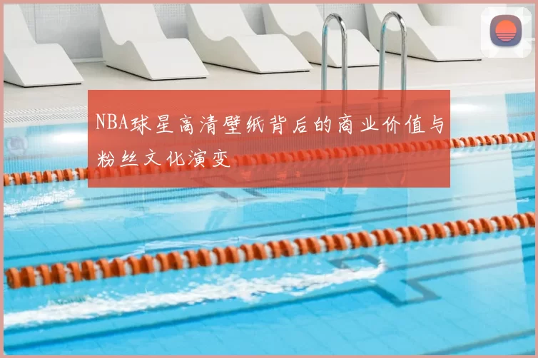 NBA球星高清壁纸背后的商业价值与粉丝文化演变