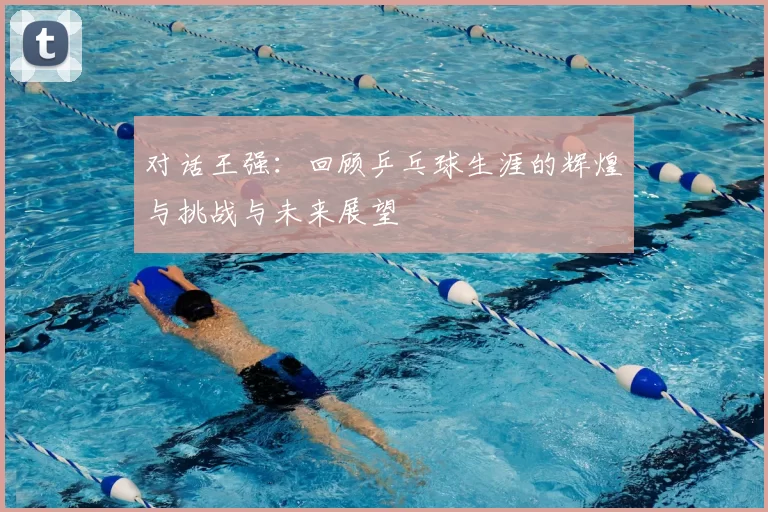 对话王强：回顾乒乓球生涯的辉煌与挑战与未来展望