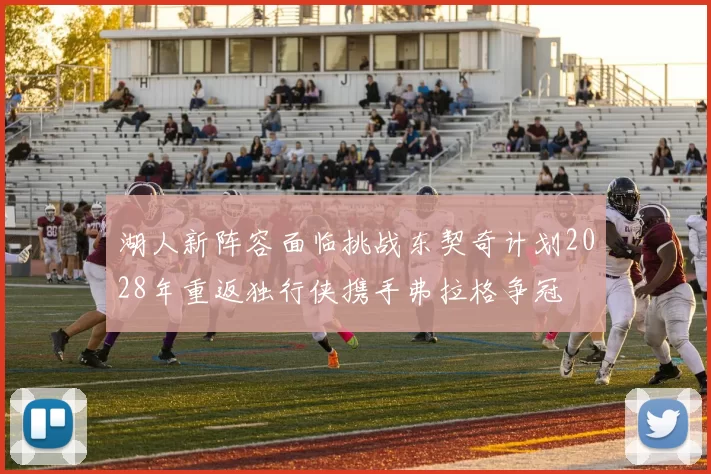湖人新阵容面临挑战东契奇计划2028年重返独行侠携手弗拉格争冠