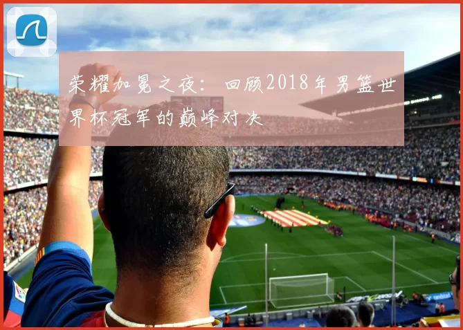 荣耀加冕之夜:回顾2018年男篮世界杯冠军的巅峰对决