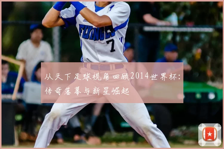 从天下足球视角回顾2014世界杯:传奇落幕与新星崛起