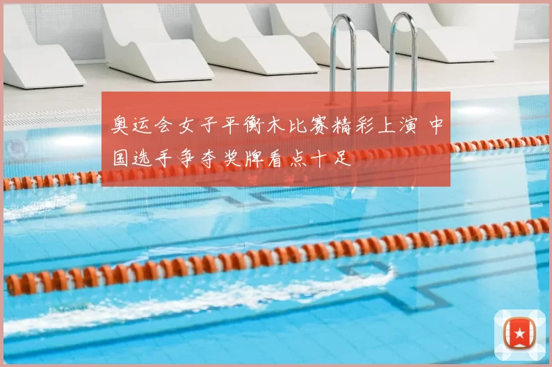 奥运会女子平衡木比赛精彩上演 中国选手争夺奖牌看点十足