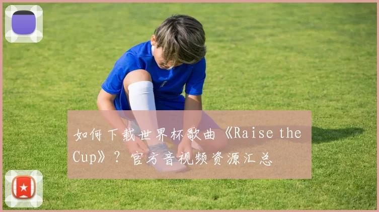 如何下载世界杯歌曲《Raise the Cup》？官方音视频资源汇总