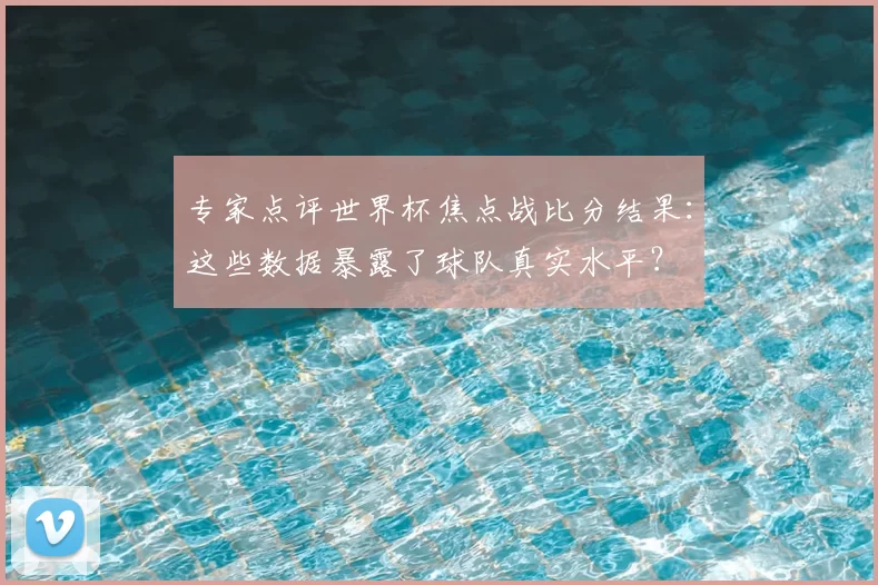 专家点评世界杯焦点战比分结果:这些数据暴露了球队真实水平?