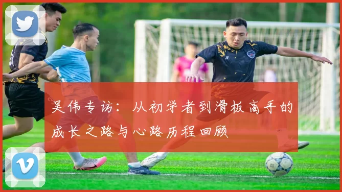 吴伟专访:从初学者到滑板高手的成长之路与心路历程回顾