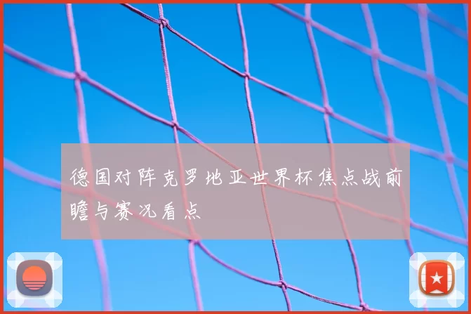 德国对阵克罗地亚世界杯焦点战前瞻与赛况看点