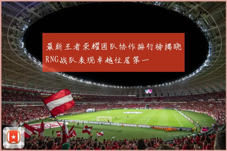 最新王者荣耀团队协作排行榜揭晓RNG战队表现卓越位居第一