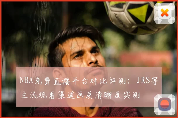 NBA免费直播平台对比评测：JRS等主流观看渠道画质清晰度实测