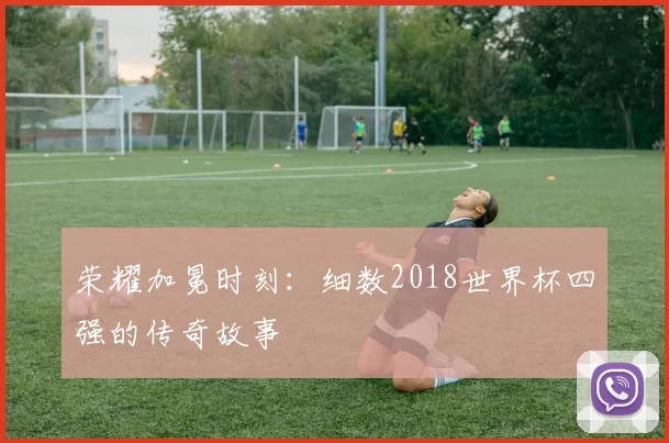 荣耀加冕时刻:细数2018世界杯四强的传奇故事