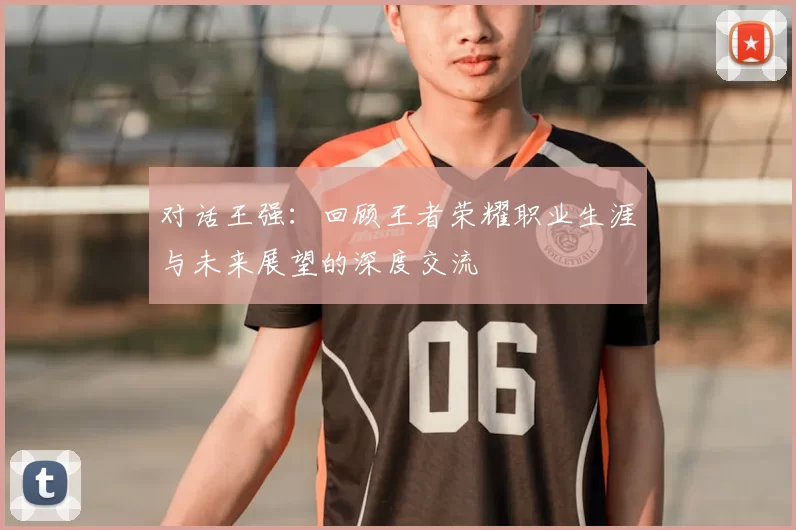 对话王强:回顾王者荣耀职业生涯与未来展望的深度交流