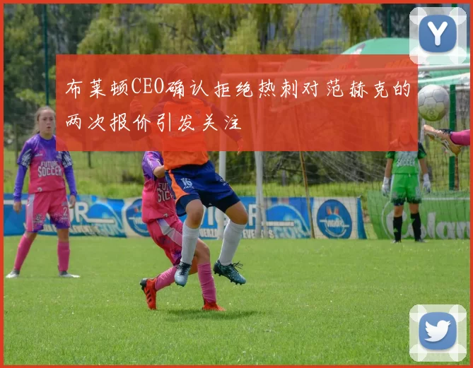 布莱顿CEO确认拒绝热刺对范赫克的两次报价引发关注