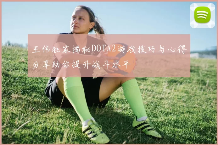 王伟独家揭秘DOTA2游戏技巧与心得分享助你提升战斗水平