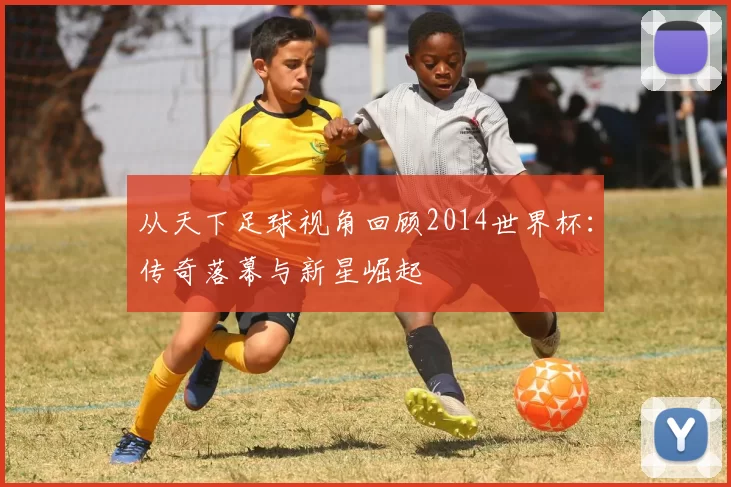 从天下足球视角回顾2014世界杯：传奇落幕与新星崛起