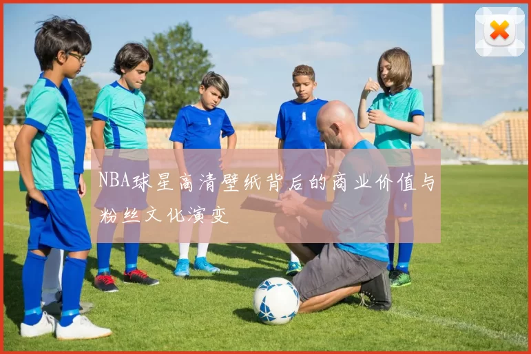 NBA球星高清壁纸背后的商业价值与粉丝文化演变