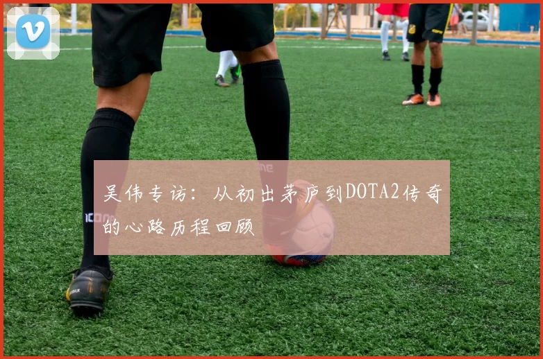 吴伟专访:从初出茅庐到DOTA2传奇的心路历程回顾
