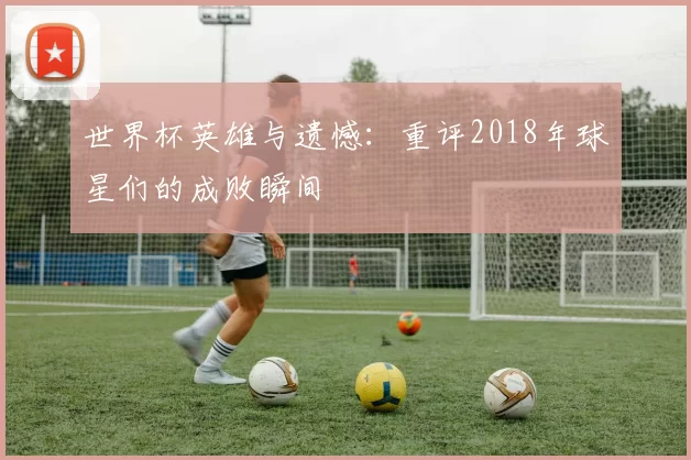 世界杯英雄与遗憾:重评2018年球星们的成败瞬间