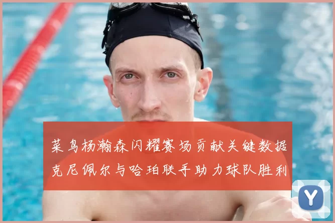 菜鸟杨瀚森闪耀赛场贡献关键数据克尼佩尔与哈珀联手助力球队胜利