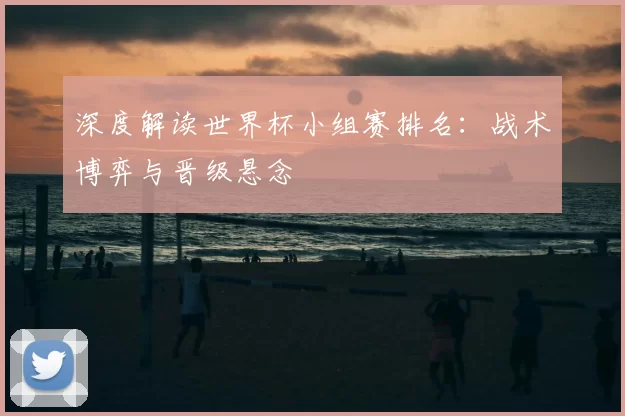 深度解读世界杯小组赛排名：战术博弈与晋级悬念