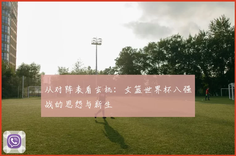 从对阵表看玄机:女篮世界杯八强战的恩怨与新生