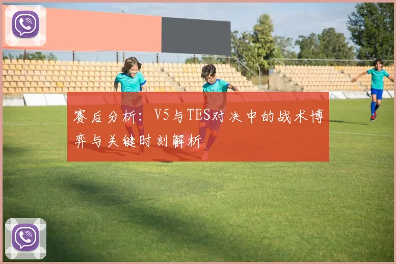 赛后分析：V5与TES对决中的战术博弈与关键时刻解析