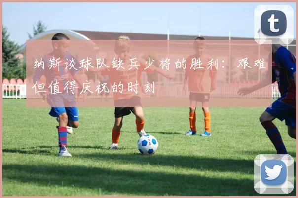 纳斯谈球队缺兵少将的胜利：艰难但值得庆祝的时刻