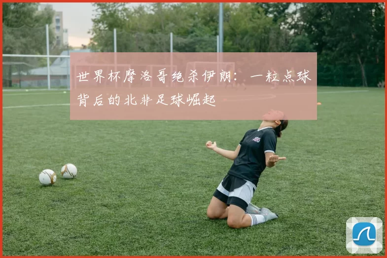 世界杯摩洛哥绝杀伊朗:一粒点球背后的北非足球崛起