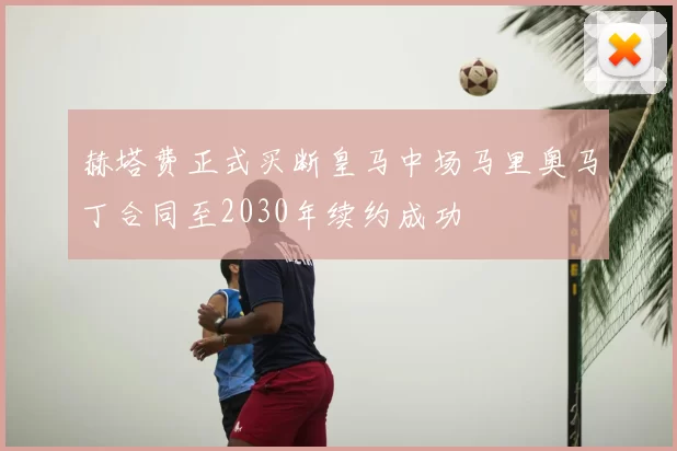 赫塔费正式买断皇马中场马里奥马丁合同至2030年续约成功