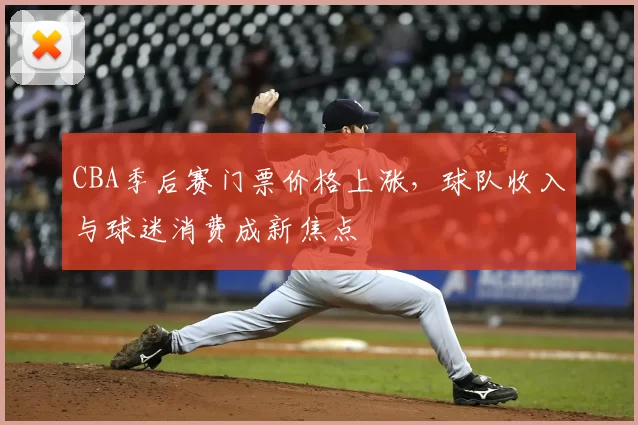CBA季后赛门票价格上涨，球队收入与球迷消费成新焦点