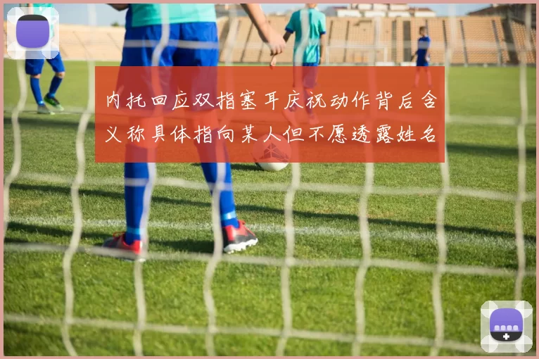 内托回应双指塞耳庆祝动作背后含义称具体指向某人但不愿透露姓名