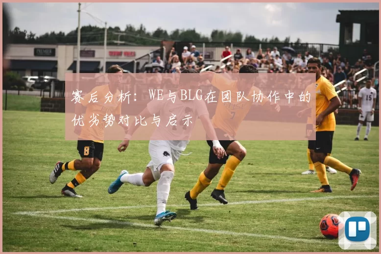 赛后分析:WE与BLG在团队协作中的优劣势对比与启示