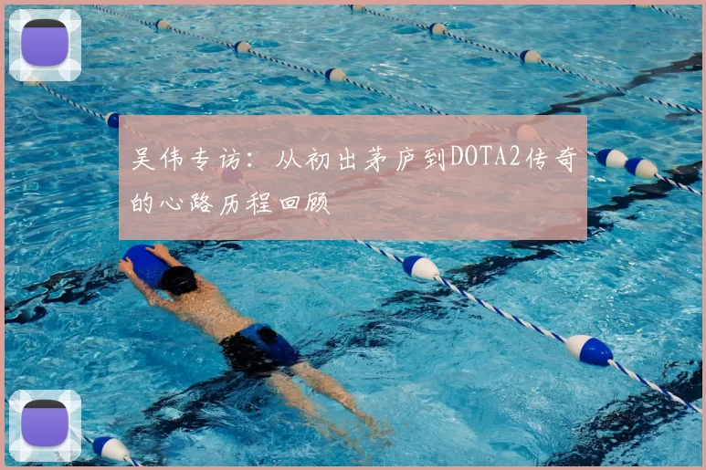 吴伟专访:从初出茅庐到DOTA2传奇的心路历程回顾