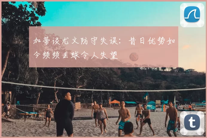 加蒂谈尤文防守失误：昔日优势如今频频丢球令人失望
