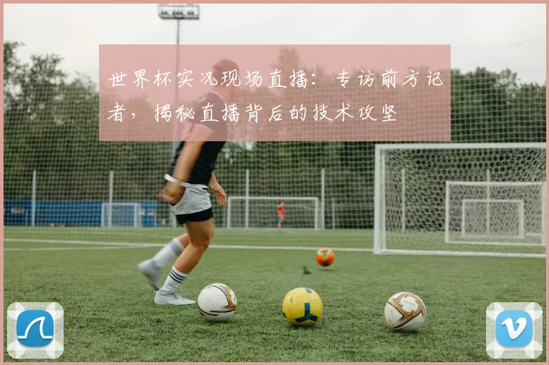 世界杯实况现场直播:专访前方记者,揭秘直播背后的技术攻坚