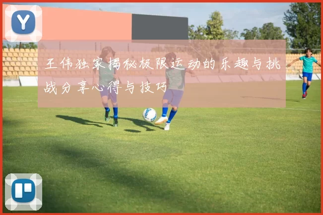 王伟独家揭秘极限运动的乐趣与挑战分享心得与技巧