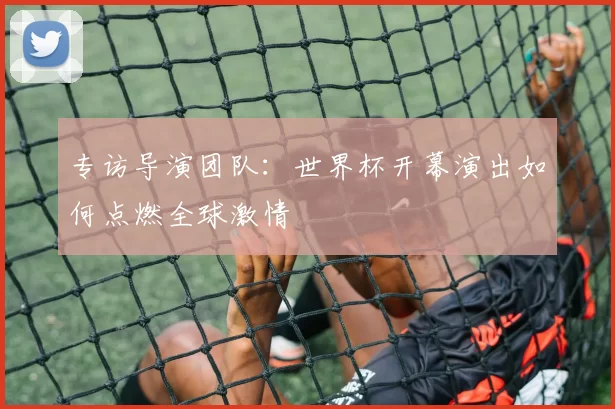 专访导演团队:世界杯开幕演出如何点燃全球激情