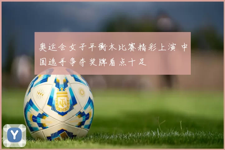 奥运会女子平衡木比赛精彩上演 中国选手争夺奖牌看点十足