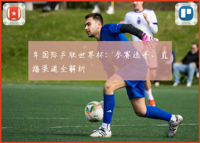 年国际乒联世界杯:参赛选手、直播渠道全解析