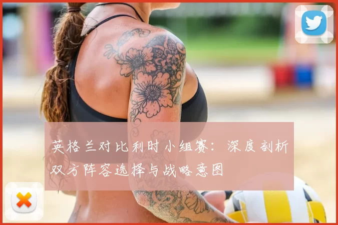 英格兰对比利时小组赛:深度剖析双方阵容选择与战略意图
