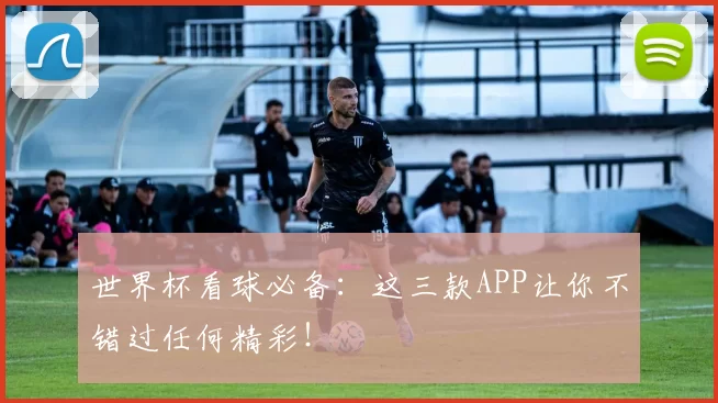 世界杯看球必备:这三款APP让你不错过任何精彩!