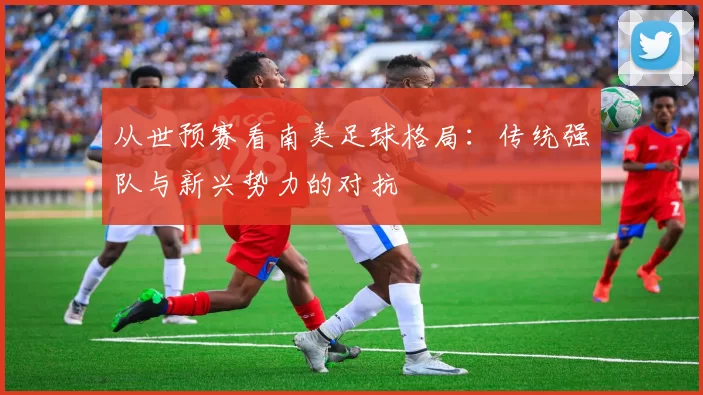 从世预赛看南美足球格局：传统强队与新兴势力的对抗