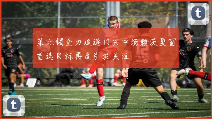 莱比锡全力追逐门兴中场赖茨夏窗首选目标再度引发关注