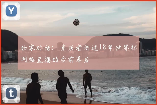 独家对话:亲历者讲述18年世界杯网络直播的台前幕后