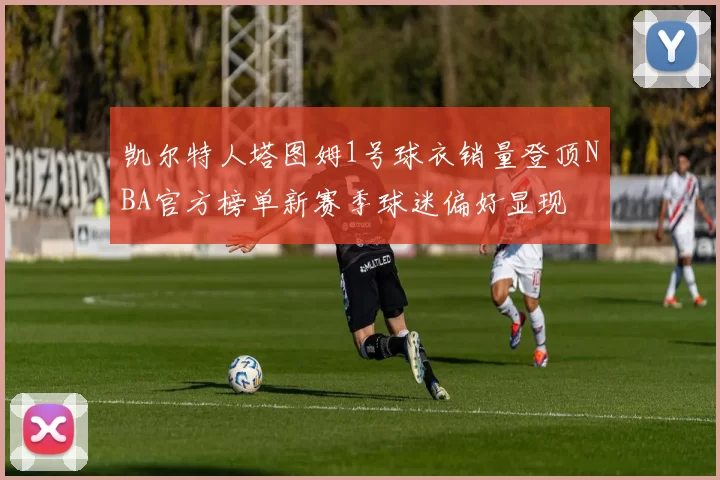 凯尔特人塔图姆1号球衣销量登顶NBA官方榜单新赛季球迷偏好显现