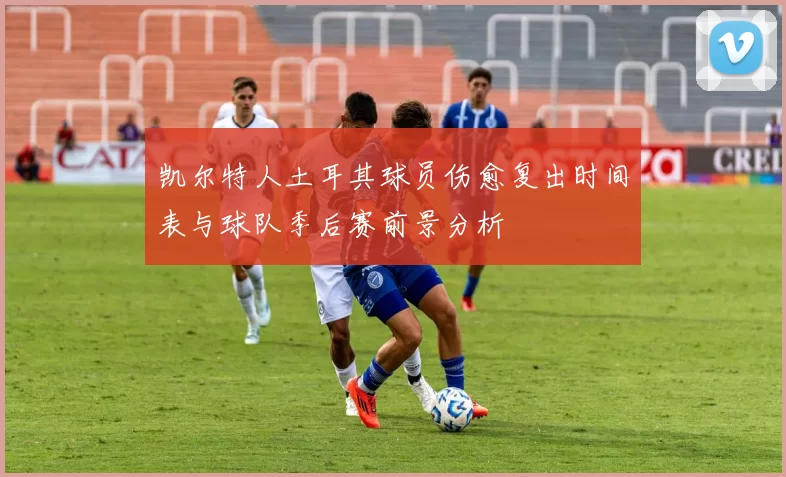 凯尔特人土耳其球员伤愈复出时间表与球队季后赛前景分析